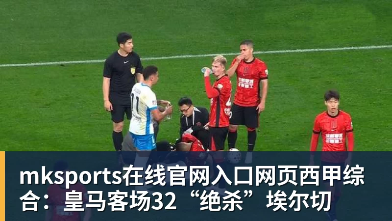 mksports在线官网入口网页西甲综合：皇马客场32“绝杀”埃尔切