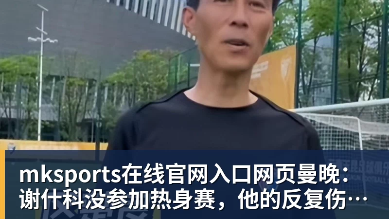 mksports在线官网入口网页版mksports在线官网入口网页曼晚：谢什科没参加热身赛，他的反复伤病已经引发担忧